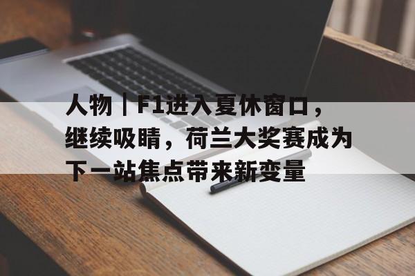 人物｜F1进入夏休窗口，继续吸睛，荷兰大奖赛成为下一站焦点带来新变量
