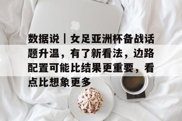 数据说｜女足亚洲杯备战话题升温，有了新看法，边路配置可能比结果更重要，看点比想象更多