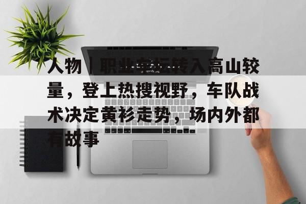 人物｜职业车坛转入高山较量，登上热搜视野，车队战术决定黄衫走势，场内外都有故事