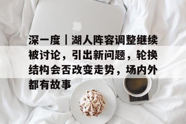 深一度｜湖人阵容调整继续被讨论，引出新问题，轮换结构会否改变走势，场内外都有故事