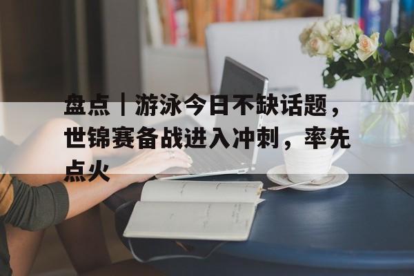 盘点｜游泳今日不缺话题，世锦赛备战进入冲刺，率先点火