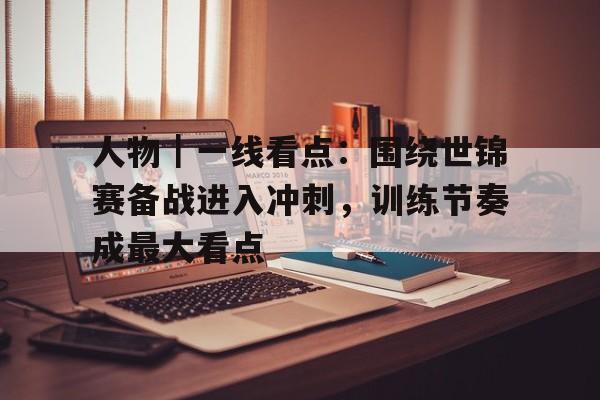 人物｜一线看点：围绕世锦赛备战进入冲刺，训练节奏成最大看点