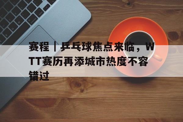 赛程｜乒乓球焦点来临，WTT赛历再添城市热度不容错过