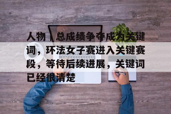 人物｜总成绩争夺成为关键词，环法女子赛进入关键赛段，等待后续进展，关键词已经很清楚