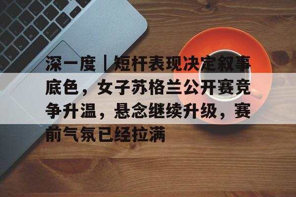 深一度|短杆表现决定叙事底色,女子苏格兰公开赛竞争升温,悬念继续升级,赛前气氛已经拉满 深一度|短杆表现决定叙事底色,女子苏格兰公开赛竞争升温,悬念继续升级,赛前气氛已经拉满