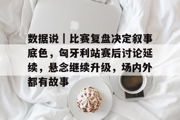 数据说｜比赛复盘决定叙事底色，匈牙利站赛后讨论延续，悬念继续升级，场内外都有故事