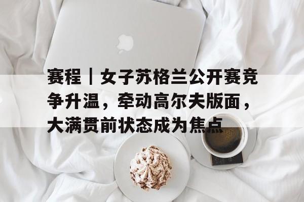 赛程｜女子苏格兰公开赛竞争升温，牵动高尔夫版面，大满贯前状态成为焦点