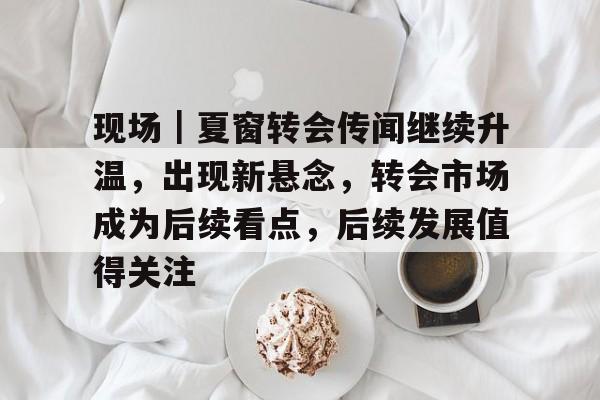 现场|夏窗转会传闻继续升温,出现新悬念,转会市场成为后续看点,后续发展值得关注 现场|夏窗转会传闻继续升温,出现新悬念,转会市场成为后续看点,后续发展值得关注