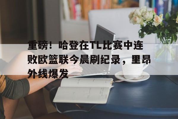 重磅！哈登在TL比赛中连败欧篮联今晨刷纪录，里昂外线爆发