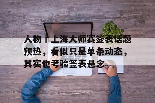人物｜上海大师赛签表话题预热，看似只是单条动态，其实也考验签表悬念
