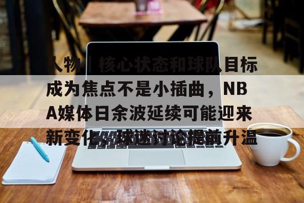 人物｜核心状态和球队目标成为焦点不是小插曲，NBA媒体日余波延续可能迎来新变化，球迷讨论提前升温