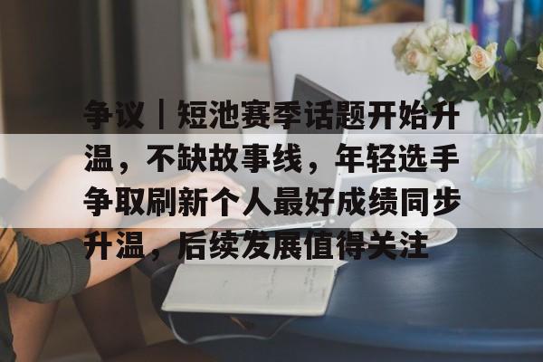 争议｜短池赛季话题开始升温，不缺故事线，年轻选手争取刷新个人最好成绩同步升温，后续发展值得关注