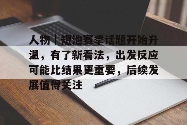 人物｜短池赛季话题开始升温，有了新看法，出发反应可能比结果更重要，后续发展值得关注