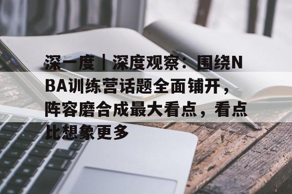 深一度｜深度观察：围绕NBA训练营话题全面铺开，阵容磨合成最大看点，看点比想象更多