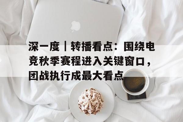 深一度｜转播看点：围绕电竞秋季赛程进入关键窗口，团战执行成最大看点