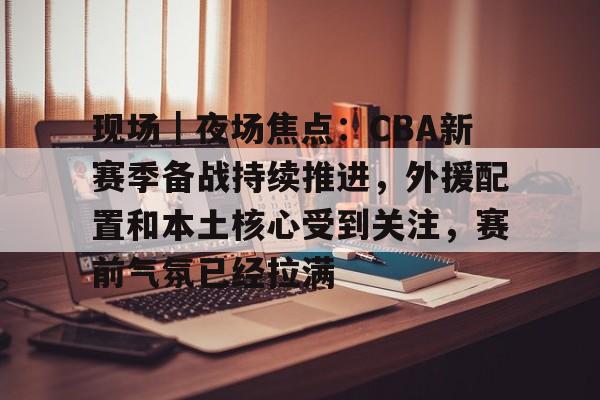 现场|夜场焦点:CBA新赛季备战持续推进,外援配置和本土核心受到关注,赛前气氛已经拉满 现场|夜场焦点:CBA新赛季备战持续推进,外援配置和本土核心受到关注,赛前气氛已经拉满