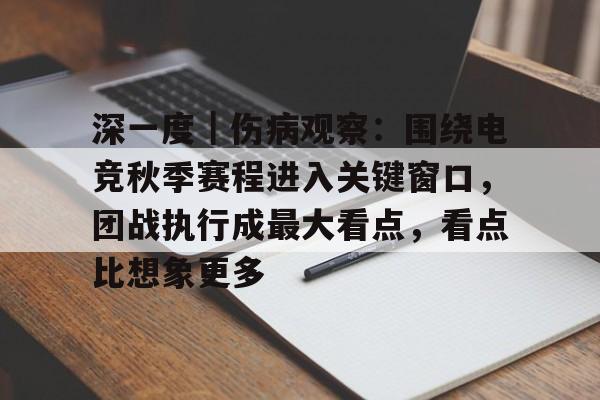 深一度｜伤病观察：围绕电竞秋季赛程进入关键窗口，团战执行成最大看点，看点比想象更多