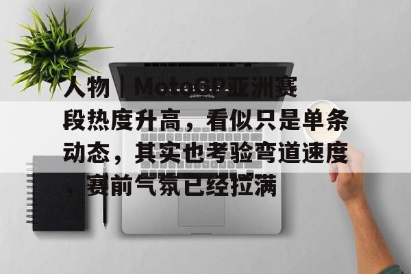 人物｜MotoGP亚洲赛段热度升高，看似只是单条动态，其实也考验弯道速度，赛前气氛已经拉满