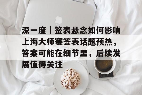 深一度｜签表悬念如何影响上海大师赛签表话题预热，答案可能在细节里，后续发展值得关注